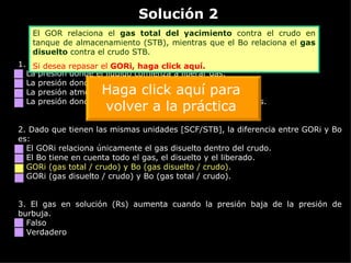 Solución 2 Haga  CLICK sobre el vínculo  naranja  para ver la retroalimentación 1. La presión de rocío es: La presión donde el líquido comienza a liberar gas. La presión donde el gas comienza a condensar líquido. La presión atmosférica cuando comienza a llover. La presión donde no se puede diferenciar entre líquido o gas. 2.  Dado que tienen las mismas unidades [SCF/STB], la diferencia entre GORi y Bo es: El GORi relaciona únicamente el gas disuelto dentro del crudo. El Bo tiene en cuenta todo el gas, el disuelto y el liberado. GORi (gas total / crudo) y Bo (gas disuelto / crudo). GORi (gas disuelto / crudo) y Bo (gas total / crudo). 3.  El gas en solución (Rs) aumenta cuando la presión baja de la presión de burbuja. Falso Verdadero El GOR relaciona el  gas total del yacimiento  contra el crudo en tanque de almacenamiento (STB), mientras que el Bo relaciona el  gas disuelto  contra el crudo STB. Si desea repasar el  GORi ,  haga click aquí. Haga click aquí para volver a la práctica 
