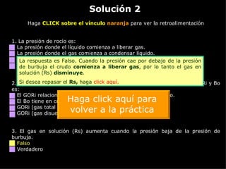 Solución 2 Haga  CLICK sobre el vínculo  naranja  para ver la retroalimentación 1. La presión de rocío es: La presión donde el líquido comienza a liberar gas. La presión donde el gas comienza a condensar líquido. La presión atmosférica cuando comienza a llover. La presión donde no se puede diferenciar entre líquido o gas. 2.  Dado que tienen las mismas unidades [SCF/STB], la diferencia entre GORi y Bo es: El GORi relaciona únicamente el gas disuelto dentro del crudo. El Bo tiene en cuenta todo el gas, el disuelto y el liberado. GORi (gas total / crudo) y Bo (gas disuelto / crudo). GORi (gas disuelto / crudo) y Bo (gas total / crudo). 3.  El gas en solución (Rs) aumenta cuando la presión baja de la presión de burbuja. Falso Verdadero La respuesta es Falso. Cuando la presión cae por debajo de la presión de burbuja el crudo  comienza a liberar gas , por lo tanto el gas en solución (Rs)  disminuye . Si desea repasar el  Rs,  haga  click  aquí. Haga click aquí para volver a la práctica 