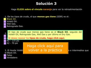 Solución 3 Haga  CLICK sobre el vínculo  naranja  para ver la retroalimentación 1. De los tipos de crudo, el que  menos gas tiene  (GOR) es el: Black Oil. Volatil Oil. Wet Gas. Retrograde Gas. 2.  La presión de burbuja del crudo en Caño Limón está en el orden de: 1000 - 1200 psi 600 - 650 psi 92 - 115 psi 42 - 70 psi 3.  El Aceite Volátil (Volatil Oil) tiene más componentes livianos e intermedios que el Black Oil. Falso Verdadero El tipo de crudo que menos gas tiene es el  Black Oil , seguido del Volatil Oil, Retrograde Gas, Wet Gas y por último el Dry Gas. Si desea repasar los  tipos de crudo,  haga click aquí. Haga click aquí para volver a la práctica 