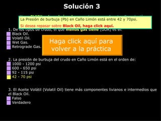 Solución 3 Haga  CLICK sobre el vínculo  naranja  para ver la retroalimentación 1. De los tipos de crudo, el que  menos gas tiene  (GOR) es el: Black Oil. Volatil Oil. Wet Gas. Retrograde Gas. 2.  La presión de burbuja del crudo en Caño Limón está en el orden de: 1000 - 1200 psi 600 - 650 psi 92 - 115 psi 42 - 70 psi 3.  El Aceite Volátil (Volatil Oil) tiene más componentes livianos e intermedios que el Black Oil. Falso Verdadero La Presión de burbuja (Pb) en Caño Limón está entre 42 y 70psi. Si desea repasar sobre  Black   Oil ,  haga click aquí. Haga click aquí para volver a la práctica 