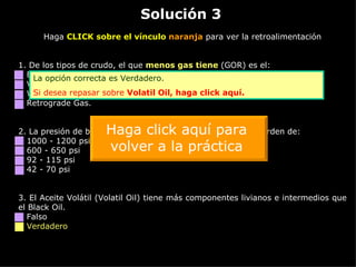 Solución 3 Haga  CLICK sobre el vínculo  naranja  para ver la retroalimentación 1. De los tipos de crudo, el que  menos gas tiene  (GOR) es el: Black Oil. Volatil Oil. Wet Gas. Retrograde Gas. 2.  La presión de burbuja del crudo en Caño Limón está en el orden de: 1000 - 1200 psi 600 - 650 psi 92 - 115 psi 42 - 70 psi 3.  El Aceite Volátil (Volatil Oil) tiene más componentes livianos e intermedios que el Black Oil. Falso Verdadero La opción correcta es Verdadero. Si desea repasar sobre  Volatil   Oil ,  haga click aquí. Haga click aquí para volver a la práctica 