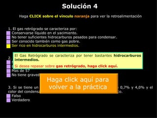 Solución 4 Haga  CLICK sobre el vínculo  naranja  para ver la retroalimentación 1. El gas retrógrado se caracteriza por: Conservarse líquido en el yacimiento. No tener suficientes hidrocarburos pesados para condensar. Ser conocido también como gas pobre. Ser rico en hidrocarburos intermedios. 2.  La gravedad API del gas retrógrado es: Menor de 40 Entre 40 y 57 Mas de 57 No tiene gravedad API. Es gas seco. 3.  Si se tiene un hidrocarburo con una fracción pesada entre 0,7% y 4,0% y el color del condensado es blanco, el HC es un Dry Gas o Gas Seco. Falso Verdadero El Gas Retrógrado se caracteriza por tener bastantes  hidrocarburos intermedios. Si desea repasar sobre  gas retrógrado,  haga click aquí. Haga click aquí para volver a la práctica 