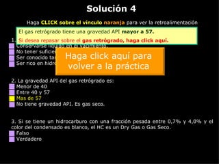 Solución 4 Haga  CLICK sobre el vínculo  naranja  para ver la retroalimentación 1. El gas retrógrado se caracteriza por: Conservarse líquido en el yacimiento. No tener suficientes hidrocarburos pesados para condensar. Ser conocido también como gas pobre. Ser rico en hidrocarburos intermedios. 2.  La gravedad API del gas retrógrado es: Menor de 40 Entre 40 y 57 Mas de 57 No tiene gravedad API. Es gas seco. 3.  Si se tiene un hidrocarburo con una fracción pesada entre 0,7% y 4,0% y el color del condensado es blanco, el HC es un Dry Gas o Gas Seco. Falso Verdadero El gas retrógrado tiene una gravedad API  mayor a 57. Si desea repasar sobre el  gas retrógrado,  haga click aquí. Haga click aquí para volver a la práctica 