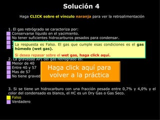 Solución 4 Haga  CLICK sobre el vínculo  naranja  para ver la retroalimentación 1. El gas retrógrado se caracteriza por: Conservarse líquido en el yacimiento. No tener suficientes hidrocarburos pesados para condensar. Ser conocido también como gas pobre. Ser rico en hidrocarburos intermedios. 2.  La gravedad API del gas retrógrado es: Menor de 40 Entre 40 y 57 Mas de 57 No tiene gravedad API. Es gas seco. 3.  Si se tiene un hidrocarburo con una fracción pesada entre 0,7% y 4,0% y el color del condensado es blanco, el HC es un Dry Gas o Gas Seco. Falso Verdadero La respuesta es Falso. El gas que cumple esas condiciones es el  gas húmedo (wet gas). Si desea repasar sobre el  wet  gas,  haga click aquí. Haga click aquí para volver a la práctica 