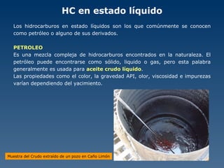 HC en estado líquido Los hidrocarburos en estado líquidos son los que comúnmente se conocen como petróleo o alguno de sus derivados. PETROLEO Es una mezcla compleja de hidrocarburos encontrados en la naturaleza. El petróleo puede encontrarse como sólido, liquido o gas, pero esta palabra generalmente es usada para  aceite crudo líquido . Las propiedades como el color, la gravedad API, olor, viscosidad e impurezas varían dependiendo del yacimiento. Muestra del Crudo extraído de un pozo en Caño Limón 