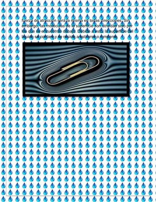 fuerza de atracción será la misma en todas direcciones. Sin
embargo, las moléculas de la superficie son atraídas solo por
las que se encuentran debajo. Debido a esto, la superficie del
liquido se contare y se resiste a estirarse o romperse
 