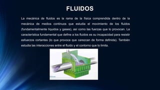 FLUIDOS
La mecánica de fluidos es la rama de la física comprendida dentro de la
mecánica de medios continuos que estudia el movimiento de los fluidos
(fundamentalmente líquidos y gases), así como las fuerzas que lo provocan. La
característica fundamental que define a los fluidos es su incapacidad para resistir
esfuerzos cortantes (lo que provoca que carezcan de forma definida). También
estudia las interacciones entre el fluido y el contorno que lo limita.
 