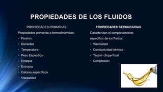 PROPIEDADES DE LOS FLUIDOS
PROPIEDADES PRIMARIAS
Propiedades primarias o termodinámicas:
• Presión
• Densidad
• Temperatura
• Peso Especifico
• Entalpia
• Entropía
• Calores específicos
• Viscosidad
PROPIEDADES SECUNDARIAS
Caracterizan el comportamiento
especifico de los fluidos:
• Viscosidad
• Conductividad térmica
• Tensión Superficial
• Compresión
 