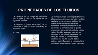 PROPIEDADES DE LOS FLUIDOS
La Densidad de un cuerpo se denomina
por la letra ρ (ro) y se define de la
siguiente manera:
La densidad o (masa específica) de un
cuerpo es la relación entre su masa y su
volumen, o sea:
ρ = m/V
La Temperatura es una magnitud referida
a las nociones comunes de calor medible
mediante un termómetro. Multitud de
propiedades fisicoquímicas de los
materiales o las sustancias varían en
función de la temperatura a la que se
encuentren, como por ejemplo su estado
(sólido, líquido, gaseoso, plasma), su
volumen, la solubilidad, la presión de
vapor, su color o la conductividad
eléctrica. Así mismo es uno de los
factores que influyen en la velocidad a la
que tienen lugar las reacciones químicas.
 