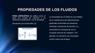 PROPIEDADES DE LOS FLUIDOS
PESO ESPECÍFICO Se define como el
peso por unidad de volumen y se
relaciona directamente con la densidad.
Se denota con la letra Rho (γ)
La Viscosidad de un fluido es una medida
de su resistencia a las deformaciones
graduales producidas por tensiones
cortantes o tensiones de tracción. La
viscosidad se corresponde con el
concepto informal de "espesor". Por
ejemplo, la miel tiene una viscosidad
mucho mayor que el agua
 