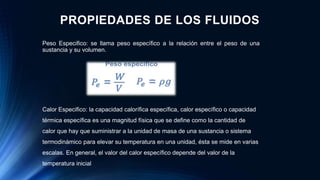 Peso Especifico: se llama peso específico a la relación entre el peso de una
sustancia y su volumen.
Calor Especifico: la capacidad calorífica específica, calor específico o capacidad
térmica específica es una magnitud física que se define como la cantidad de
calor que hay que suministrar a la unidad de masa de una sustancia o sistema
termodinámico para elevar su temperatura en una unidad, ésta se mide en varias
escalas. En general, el valor del calor específico depende del valor de la
temperatura inicial
PROPIEDADES DE LOS FLUIDOS
 