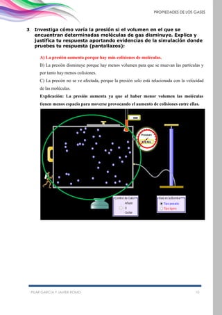 PILAR GARCÍA Y JAVIER ROMO 10
PROPIEDADES DE LOS GASES
3 Investiga cómo varía la presión si el volumen en el que se
encuentran determinadas moléculas de gas disminuye. Explica y
justifica tu respuesta aportando evidencias de la simulación donde
pruebes tu respuesta (pantallazos):
A) La presión aumenta porque hay más colisiones de moléculas.
B) La presión disminuye porque hay menos volumen para que se muevan las partículas y
por tanto hay menos colisiones.
C) La presión no se ve afectada, porque la presión solo está relacionada con la velocidad
de las moléculas.
Explicación: La presión aumenta ya que al haber menor volumen las moléculas
tienen menos espacio para moverse provocando el aumento de colisiones entre ellas.
 