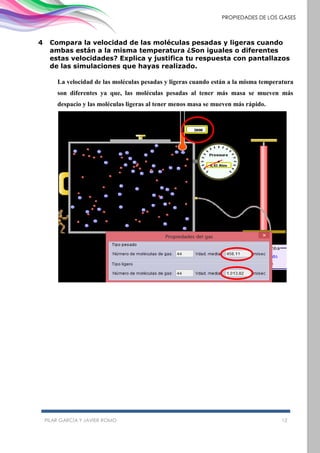 PILAR GARCÍA Y JAVIER ROMO 12
PROPIEDADES DE LOS GASES
4 Compara la velocidad de las moléculas pesadas y ligeras cuando
ambas están a la misma temperatura ¿Son iguales o diferentes
estas velocidades? Explica y justifica tu respuesta con pantallazos
de las simulaciones que hayas realizado.
La velocidad de las moléculas pesadas y ligeras cuando están a la misma temperatura
son diferentes ya que, las moléculas pesadas al tener más masa se mueven más
despacio y las moléculas ligeras al tener menos masa se mueven más rápido.
 
