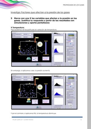 PILAR GARCÍA Y JAVIER ROMO 13
PROPIEDADES DE LOS GASES
Investiga: Factores que afectan a la presión de los gases
5 Marca con una X las variables que afectan a la presión en los
gases. Justifica tu respuesta a partir de los resultados con
simulaciones y aporta pantallazos:
X Temperatura:
Aquí podemos ver las partículas sin variación de temperatura.
Sin embargo, si aplicamos calor, la presión aumenta.
Y por el contrario, si aplicamos frío, la temperatura disminuye.
 