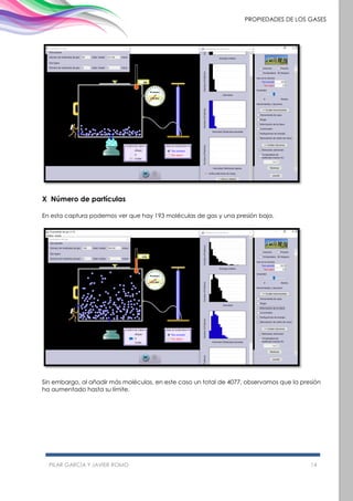 PILAR GARCÍA Y JAVIER ROMO 14
PROPIEDADES DE LOS GASES
X Número de partículas
En esta captura podemos ver que hay 193 moléculas de gas y una presión baja.
Sin embargo, al añadir más moléculas, en este caso un total de 4077, observamos que la presión
ha aumentado hasta su límite.
 