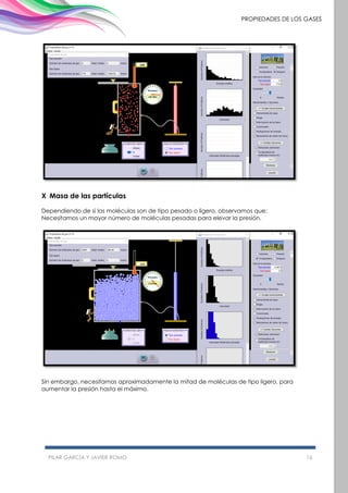 PILAR GARCÍA Y JAVIER ROMO 16
PROPIEDADES DE LOS GASES
X Masa de las partículas
Dependiendo de si las moléculas son de tipo pesado o ligero, observamos que:
Necesitamos un mayor número de moléculas pesadas para elevar la presión.
Sin embargo, necesitamos aproximadamente la mitad de moléculas de tipo ligero, para
aumentar la presión hasta el máximo.
 