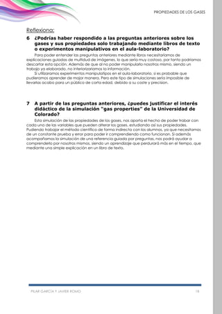 PILAR GARCÍA Y JAVIER ROMO 18
PROPIEDADES DE LOS GASES
Reflexiona:
6 ¿Podrías haber respondido a las preguntas anteriores sobre los
gases y sus propiedades solo trabajando mediante libros de texto
o experimentos manipulativos en el aula-laboratorio?
Para poder entender las preguntas anteriores mediante libros necesitaríamos de
explicaciones guiadas de multidud de imágenes, lo que sería muy costoso, por tanto podríamos
descartar esta opción. Además de que al no poder manipularlo nosotros mismo, siendo un
trabajo ya elaborado, no interiorizariamos la información.
Si utilizaramos experimentos manipulatipos en el aula-laboratorio, si es probable que
pudieramos aprender de major manera. Pero este tipo de simulaciones sería imposible de
llevarlas acabo para un público de corta edad, debido a su coste y precision.
7 A partir de las preguntas anteriores, ¿puedes justificar el interés
didáctico de la simulación “gas properties” de la Universidad de
Colorado?
Esta simulación de las propiedades de los gases, nos aporta el hecho de poder trabar con
cada una de las variables que pueden alterar los gases, estudiando así sus propiedades.
Pudiendo trabajar el método científico de forma indirecta con los alumnos, ya que necesitamos
de un constante prueba y error para poder ir comprendiendo como funcionan. Si además
acompañamos la simulación de una referencia guiada por preguntas, nos podrá ayudar a
comprenderlo por nosotros mismos, siendo un aprendizaje que perdurará más en el tiempo, que
mediante una simple explicación en un libro de texto.
 