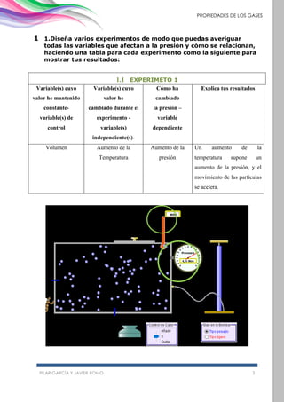 PILAR GARCÍA Y JAVIER ROMO 3
PROPIEDADES DE LOS GASES
1 1.Diseña varios experimentos de modo que puedas averiguar
todas las variables que afectan a la presión y cómo se relacionan,
haciendo una tabla para cada experimento como la siguiente para
mostrar tus resultados:
1.1 EXPERIMETO 1
Variable(s) cuyo
valor he mantenido
constante-
variable(s) de
control
Variable(s) cuyo
valor he
cambiado durante el
experimento -
variable(s)
independiente(s)-
Cómo ha
cambiado
la presión –
variable
dependiente
Explica tus resultados
Volumen Aumento de la
Temperatura
Aumento de la
presión
Un aumento de la
temperatura supone un
aumento de la presión, y el
movimiento de las partículas
se acelera.
 