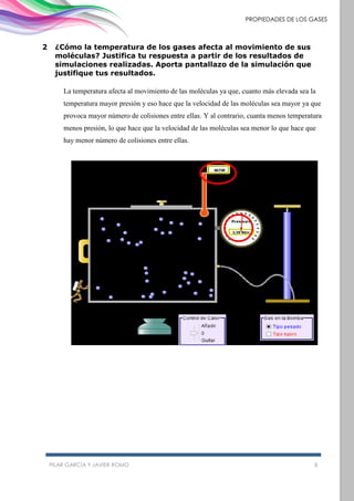 PILAR GARCÍA Y JAVIER ROMO 8
PROPIEDADES DE LOS GASES
2 ¿Cómo la temperatura de los gases afecta al movimiento de sus
moléculas? Justifica tu respuesta a partir de los resultados de
simulaciones realizadas. Aporta pantallazo de la simulación que
justifique tus resultados.
La temperatura afecta al movimiento de las moléculas ya que, cuanto más elevada sea la
temperatura mayor presión y eso hace que la velocidad de las moléculas sea mayor ya que
provoca mayor número de colisiones entre ellas. Y al contrario, cuanta menos temperatura
menos presión, lo que hace que la velocidad de las moléculas sea menor lo que hace que
hay menor número de colisiones entre ellas.
 