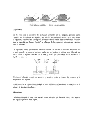 Capilaridad
Se ha visto que la superficie de un líquido contenido en un recipiente presenta cierta
curvatura en las fronteras del líquido y las paredes sólidas del recipiente. Sobre el resto de
la superficie, conserva una forma plana. Pero si el tamaño total de la superficie es pequeño,
toda la superficie del líquido “sentirá” la influencia de las paredes y este aparece curvo en
toda su extensión.
La capilaridad viene generalmente entendida cuando se analiza el particular fenómeno por
el cual, cuando se sumerge un tubo capilar en un líquido, se obtiene una diferencia de
niveles entre el líquido contenido en el tubo y aquel que permanece afuera, formando el
líquido un menisco.
El desnivel obtenido podrá ser positivo o negativo, según el ángulo de contacto y la
Mojabilidad del líquido
El fenómeno de la capilaridad constituye la base de la acción penetrante de un líquido en el
interior de las discontinuidades.
Viscosidad.
Es la fuerza tangencial o de corte debido a esa cohesión, que hay que vencer para separar
dos capas adyacentes en el líquido.
 