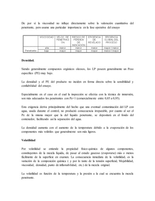De por sí la viscosidad no influye directamente sobre la valoración cuantitativa del
penetrante, pero asume una particular importancia en la fase operativa del ensayo
Densidad.
Siendo generalmente compuestos orgánicos oleosos, los LP poseen generalmente un Peso
específico (PE) muy bajo.
La densidad y el PE del producto no inciden en forma directa sobre la sensibilidad y
confiabilidad del ensayo.
Especialmente en el caso en el cual la inspección se efectúa con la técnica de inmersión,
son más adecuados los penetrantes con Pe<1 (comercialmente entre 0,85 a 0,95).
Esta exigencia deriva principalmente del hecho que una eventual contaminación del LP con
agua, usada durante el control, no producirá consecuencia irreparable, por cuanto al ser el
Pe de la misma mayor que la del líquido penetrante, se depositará en el fondo del
contenedor, facilitando así la separación del agua.
La densidad aumenta con el aumento de la temperatura debido a la evaporación de los
componentes más volátiles que generalmente son más ligeros.
Volatilidad
Por volatilidad se entiende la propiedad físico-química de algunos componentes,
constituyentes de la mezcla líquida, de pasar al estado gaseoso (evaporarse) más o menos
fácilmente de la superficie en examen. La consecuencia inmediata de la volatilidad, es la
variación de la composición química ( y por lo tanto de la tensión superficial, Mojabilidad,
viscosidad, densidad, punto de inflamabilidad, etc.) de la mezcla original.
La volatilidad es función de la temperatura y la presión a la cual se encuentra la mezcla
penetrante.
 