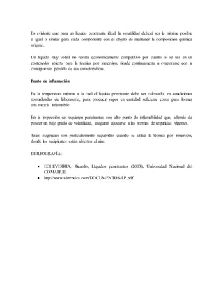 Es evidente que para un líquido penetrante ideal, la volatilidad deberá ser la mínima posible
e igual o similar para cada componente con el objeto de mantener la composición química
original.
Un líquido muy volátil no resulta económicamente competitivo por cuanto, si se usa en un
contenedor abierto para la técnica por inmersión, tiende continuamente a evaporarse con la
consiguiente pérdida de sus características.
Punto de inflamación
Es la temperatura mínima a la cual el líquido penetrante debe ser calentado, en condiciones
normalizadas de laboratorio, para producir vapor en cantidad suficiente como para formar
una mezcla inflamable
En la inspección se requieren penetrantes con alto punto de inflamabilidad que, además de
poseer un bajo grado de volatilidad, aseguran ajustarse a las normas de seguridad vigentes.
Tales exigencias son particularmente requeridas cuando se utiliza la técnica por inmersión,
donde los recipientes están abiertos al aire.
BIBLIOGRAFÍA:
 ECHEVERRIA, Ricardo, Líquidos penetrantes (2003), Universidad Nacional del
COMAHUE.
 http://www.sistendca.com/DOCUMENTOS/LP.pdf
 
