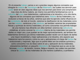 En el presente  trabajo  vamos a ver a grandes rasgos algunos conceptos que intregran la  materia  de  Tecnología  de los  Materiales , los cuales nos serviran para  poder  tener en claro algunas ideas que nos serviran para tener una comprensión mas clara de dicha materia, asi mismo nos permitira familiarizarnos con la  industria  del  acero  sus tratamientos y aplicaciones a la industria y a la vida diaria, algunos de los conceptos que trataremos sera:  Historia  de los materiales y su evolucion a travez de loa años, veremos que esto ha ejercido cierta influencia en las  sociedades  de todo el mundo, veremos la clasificacion de los materiales como son los  metales , cerámicos y los  plásticos , asi tambien veremos las propiedades físicas y químicas de dichos materiales y el como conocerlas nos permite trabajar de una manera mas eficiente con ellos tambien veremos las  estructuras  cristalinas, el como conocer la  estructura  interna de los materiales nos permite darles un mejor uso y que puedan se de mejor aprovechamiento, asi tambien los tratamientos termicos que dichos materiales pueden recibir con el objeto de darles una mayor durabilidad y mejor aplicaciones a la industria, otro aspecto que trataremos sera los aceros y como su uso y aplicaciones a lo largo del  tiempo  ha evolucionado y mejorado, algo que no podria faltar son los enlaces químicos y como conocerlos nos da ideas sobre el uso y aplicación de los materiales, anexaremos tambien un pequeño  laboratorio  de maquinas que su uso es las famosas  pruebas  de tensión, dureza, fatiga e impacto, las cuales nos permiten checar la  calidad  de los materiales de una manera cualitativa y cuantitativa  
