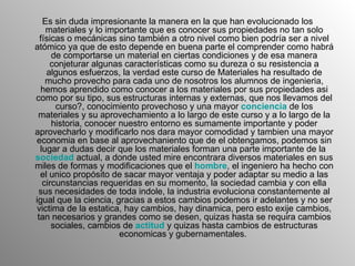 Es sin duda impresionante la manera en la que han evolucionado los materiales y lo importante que es conocer sus propiedades no tan solo físicas o mecánicas sino también a otro nivel como bien podría ser a nivel atómico ya que de esto depende en buena parte el comprender como habrá de comportarse un material en ciertas condiciones y de esa manera conjeturar algunas características como su dureza o su resistencia a algunos esfuerzos, la verdad este curso de Materiales ha resultado de mucho provecho para cada uno de nosotros los alumnos de ingenieria, hemos aprendido como conocer a los materiales por sus propiedades asi como por su tipo, sus estructuras internas y externas, que nos llevamos del curso?, conocimiento provechoso y una mayor  conciencia  de los materiales y su aprovechamiento a lo largo de este curso y a lo largo de la historia, conocer nuestro entorno es sumamente importante y poder aprovecharlo y modificarlo nos dara mayor comodidad y tambien una mayor economia en base al aprovechaniento que de el obtengamos, podemos sin lugar a dudas decir que los materiales forman una parte importante de la  sociedad  actual, a donde usted mire encontrara diversos materiales en sus miles de formas y modificaciones que el  hombre , el ingeniero ha hecho con el unico propósito de sacar mayor ventaja y poder adaptar su medio a las circunstancias requeridas en su momento, la sociedad cambia y con ella sus necesidades de toda indole, la industria evoluciona constantemente al igual que la ciencia, gracias a estos cambios podemos ir adelantes y no ser victima de la estatica, hay cambios, hay dinamica, pero esto exije cambios, tan necesarios y grandes como se desen, quizas hasta se requira cambios sociales, cambios de  actitud  y quizas hasta cambios de estructuras economicas y gubernamentales.  