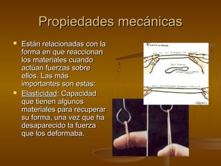 Propiedades mecánicas
   Están relacionadas con la
    forma en que reaccionan
    los materiales cuando
    actúan fuerzas sobre
    ellos. Las más
    importantes son estas:
   Elasticidad: Capacidad
    que tienen algunos
    materiales para recuperar
    su forma, una vez que ha
    desaparecido la fuerza
    que los deformaba.
 