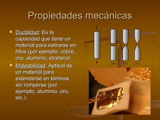 Propiedades mecánicas
   Ductilidad: Es la
    capacidad que tiene un
    material para estirarse en
    hilos (por ejemplo, cobre,
    oro, aluminio, etcétera).
   Maleabilidad: Aptitud de
    un material para
    extenderse en láminas
    sin romperse (por
    ejemplo, aluminio, oro,
    etc.).
 