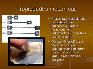 Propiedades mecánicas
              Plasticidad: Habilidad de
               un material para
               conservar su nueva
               forma una vez
               deformado. Es opuesto a
               la elasticidad.
              Dureza: Oposición que
               ofrece un cuerpo a
               dejarse rayar o penetrar
               por otro o, lo que es
               igual, la resistencia al
               desgaste.
 