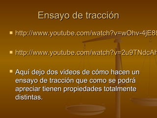 Ensayo de tracción
   http://www.youtube.com/watch?v=wOhv-4jE89

   http://www.youtube.com/watch?v=2u9TNdcAh

   Aquí dejo dos videos de cómo hacen un
    ensayo de tracción que como se podrá
    apreciar tienen propiedades totalmente
    distintas.
 