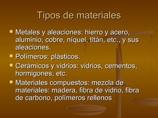 Tipos de materiales
   Metales y aleaciones: hierro y acero,
    aluminio, cobre, níquel, titán, etc., y sus
    aleaciones.
   Polímeros: plásticos.
   Cerámicos y vidrios: vidrios, cementos,
    hormigones, etc.
   Materiales compuestos: mezcla de
    materiales: madera, fibra de vidrio, fibra
    de carbono, polímeros rellenos
 