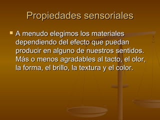 Propiedades sensoriales
   A menudo elegimos los materiales
    dependiendo del efecto que puedan
    producir en alguno de nuestros sentidos.
    Más o menos agradables al tacto, el olor,
    la forma, el brillo, la textura y el color.
 