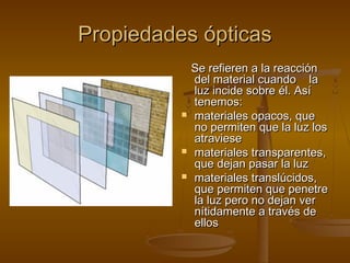 Propiedades ópticas
              Se refieren a la reacción
              del material cuando la
              luz incide sobre él. Así
              tenemos:
             materiales opacos, que
              no permiten que la luz los
              atraviese
             materiales transparentes,
              que dejan pasar la luz
             materiales translúcidos,
              que permiten que penetre
              la luz pero no dejan ver
              nítidamente a través de
              ellos
 