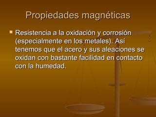 Propiedades magnéticas
   Resistencia a la oxidación y corrosión
    (especialmente en los metales). Así
    tenemos que el acero y sus aleaciones se
    oxidan con bastante facilidad en contacto
    con la humedad.
 