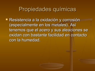 Propiedades químicas
   Resistencia a la oxidación y corrosión
    (especialmente en los metales). Así
    tenemos que el acero y sus aleaciones se
    oxidan con bastante facilidad en contacto
    con la humedad.
 