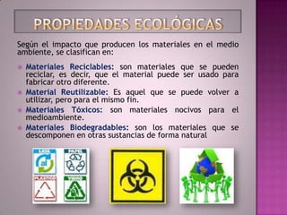 Según el impacto que producen los materiales en el medio
ambiente, se clasifican en:
   Materiales Reciclables: son materiales que se pueden
    reciclar, es decir, que el material puede ser usado para
    fabricar otro diferente.
   Material Reutilizable: Es aquel que se puede volver a
    utilizar, pero para el mismo fin.
   Materiales Tóxicos: son materiales nocivos para el
    medioambiente.
   Materiales Biodegradables: son los materiales que se
    descomponen en otras sustancias de forma natural
 