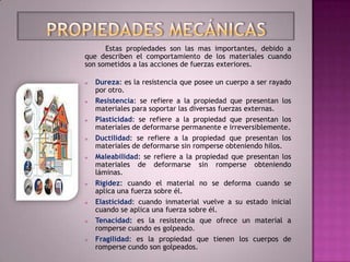 Estas propiedades son las mas importantes, debido a
que describen el comportamiento de los materiales cuando
son sometidos a las acciones de fuerzas exteriores.

   Dureza: es la resistencia que posee un cuerpo a ser rayado
    por otro.
   Resistencia: se refiere a la propiedad que presentan los
    materiales para soportar las diversas fuerzas externas.
   Plasticidad: se refiere a la propiedad que presentan los
    materiales de deformarse permanente e irreversiblemente.
   Ductilidad: se refiere a la propiedad que presentan los
    materiales de deformarse sin romperse obteniendo hilos.
   Maleabilidad: se refiere a la propiedad que presentan los
    materiales de deformarse sin romperse obteniendo
    láminas.
   Rigidez: cuando el material no se deforma cuando se
    aplica una fuerza sobre él.
   Elasticidad: cuando inmaterial vuelve a su estado inicial
    cuando se aplica una fuerza sobre él.
   Tenacidad: es la resistencia que ofrece un material a
    romperse cuando es golpeado.
   Fragilidad: es la propiedad que tienen los cuerpos de
    romperse cundo son golpeados.
 