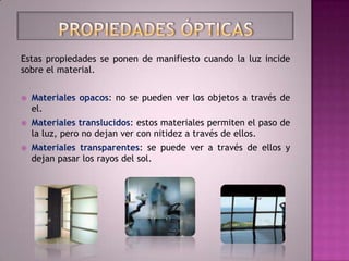 Estas propiedades se ponen de manifiesto cuando la luz incide
sobre el material.


   Materiales opacos: no se pueden ver los objetos a través de
    el.
   Materiales translucidos: estos materiales permiten el paso de
    la luz, pero no dejan ver con nitidez a través de ellos.
   Materiales transparentes: se puede ver a través de ellos y
    dejan pasar los rayos del sol.
 