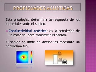 Esta propiedad determina la respuesta de los
materiales ante el sonido.

 Conductividad acústica: es la propiedad de
 un material para transmitir el sonido.

El sonido se mide en decibelios mediante un
decibelímetro.
 