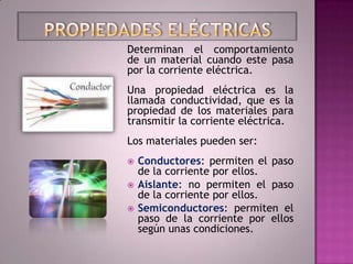 Determinan el comportamiento
de un material cuando este pasa
por la corriente eléctrica.
Una propiedad eléctrica es la
llamada conductividad, que es la
propiedad de los materiales para
transmitir la corriente eléctrica.
Los materiales pueden ser:
   Conductores: permiten el paso
    de la corriente por ellos.
   Aislante: no permiten el paso
    de la corriente por ellos.
   Semiconductores: permiten el
    paso de la corriente por ellos
    según unas condiciones.
 