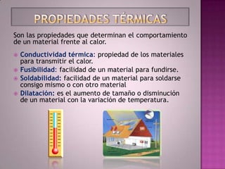 Son las propiedades que determinan el comportamiento
de un material frente al calor.
   Conductividad térmica: propiedad de los materiales
    para transmitir el calor.
   Fusibilidad: facilidad de un material para fundirse.
   Soldabilidad: facilidad de un material para soldarse
    consigo mismo o con otro material
   Dilatación: es el aumento de tamaño o disminución
    de un material con la variación de temperatura.
 