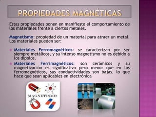 Estas propiedades ponen en manifiesto el comportamiento de
los materiales frente a ciertos metales.
Magnetismo: propiedad de un material para atraer un metal.
Los materiales pueden ser:
   Materiales Ferromagnéticos: se caracterizan por ser
    siempre metálicos, y su intenso magnetismo no es debido a
    los dipolos.
   Materiales Ferrimagnéticos: son cerámicos y su
    magnetización es significativa pero menor que en los
    ferromagnéticos, sus conductividades son bajas, lo que
    hace que sean aplicables en electrónica
 
