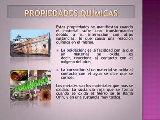 Estas propiedades se manifiestan cuando
el material sufre una transformación
debido a su interacción con otras
sustancias, lo que causa una reacción
química en el mismo.

   La oxidación: es la facilidad con la que
    un     material     se      oxida,    es
    decir, reacciona al contacto con el
    oxigeno del aire.

   La corrosión: si un material se oxida al
    contacto con el agua se dice que se
    corroe.

Los metales son los materiales que mas se
oxidan. La sustancia roja que se forma
cuando se oxida el hierro se le llama
Orín, y en una sustancia muy toxica.
 