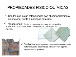 PROPIEDADES FISICO-QUÍMICAS

 • Son las que están relacionadas con el comportamiento
   del material frente a acciones externas.
 Transparencia: Según el comportamiento de los materiales
  frente a la luz se clasifican en: transparentes, translúcidos y
  opacos.




                    Oxidación: Hace referencia al comportamiento de un
                       material cuando es sometido a la acción de agentes
                       atmosféricos o químicos.
 