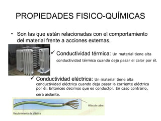 PROPIEDADES FISICO-QUÍMICAS

• Son las que están relacionadas con el comportamiento
  del material frente a acciones externas.

                  Conductividad térmica: Un material tiene alta
                    conductividad térmica cuando deja pasar el calor por él.




        Conductividad eléctrica: Un material tiene alta
         conductividad eléctrica cuando deja pasar la corriente eléctrica
         por él. Entonces decimos que es conductor. En caso contrario,
         será aislante.
 