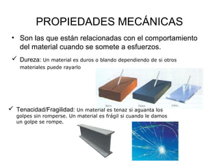 PROPIEDADES MECÁNICAS
 • Son las que están relacionadas con el comportamiento
   del material cuando se somete a esfuerzos.
  Dureza: Un material es duros o blando dependiendo de si otros
    materiales puede rayarlo




 Tenacidad/Fragilidad: Un material es tenaz si aguanta los
   golpes sin romperse. Un material es frágil si cuando le damos
   un golpe se rompe.
 