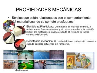 PROPIEDADES MECÁNICAS
• Son las que están relacionadas con el comportamiento
  del material cuando se somete a esfuerzos.
           Elasticidad/Plasticidad: Un material es elástico cuando, al
             aplicarle una fuerza se estira, y al retirarla vuelve a la posición
             inicial. Un material es plástico cuando al retirarle la fuerza
             continua deformado


           Resistencia mecánica: Un material tiene resistencia mecánica
             cuando soporta esfuerzos sin romperse.




    elastomeros
 