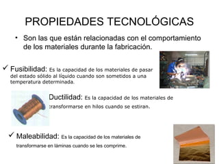 PROPIEDADES TECNOLÓGICAS
    • Son las que están relacionadas con el comportamiento
      de los materiales durante la fabricación.

 Fusibilidad: Es la capacidad de los materiales de pasar
   del estado sólido al líquido cuando son sometidos a una
   temperatura determinada.


                Ductilidad: Es la capacidad de los materiales de
                   transformarse en hilos cuando se estiran.




   Maleabilidad: Es la capacidad de los materiales de
     transformarse en láminas cuando se les comprime.
 